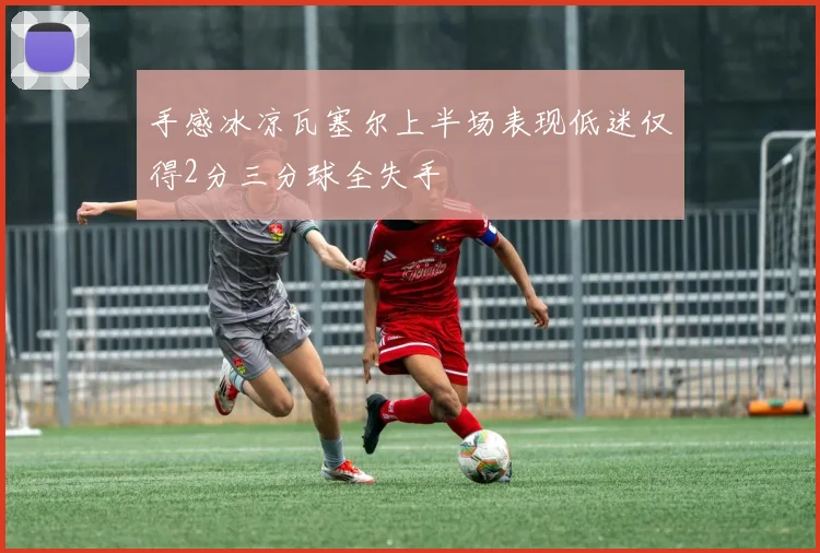 手感冰凉瓦塞尔上半场表现低迷仅得2分三分球全失手