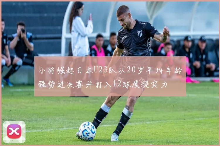 小将崛起日本U23队以20岁平均年龄强势进决赛并打入12球展现实力