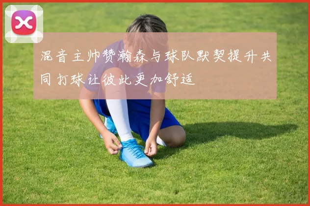 混音主帅赞瀚森与球队默契提升共同打球让彼此更加舒适