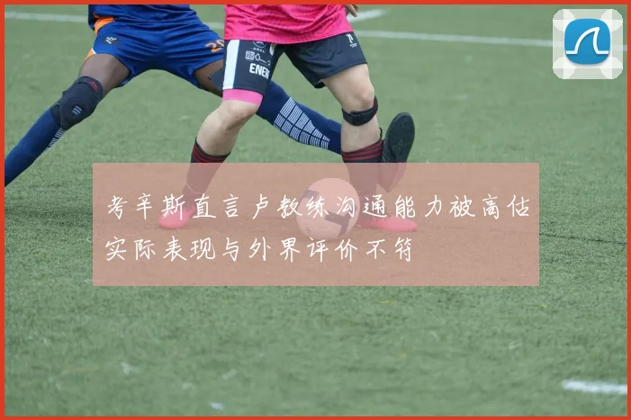考辛斯直言卢教练沟通能力被高估实际表现与外界评价不符
