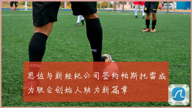 恩佐与新经纪公司签约帕斯托雷成为联合创始人助力新篇章