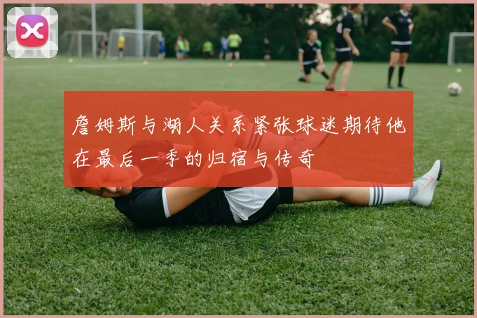 詹姆斯与湖人关系紧张球迷期待他在最后一季的归宿与传奇