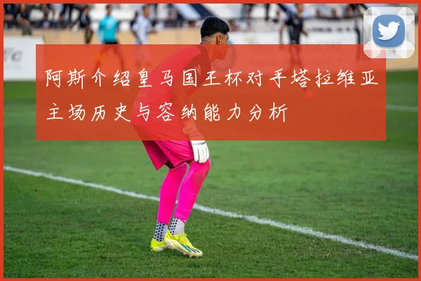 阿斯介绍皇马国王杯对手塔拉维亚主场历史与容纳能力分析