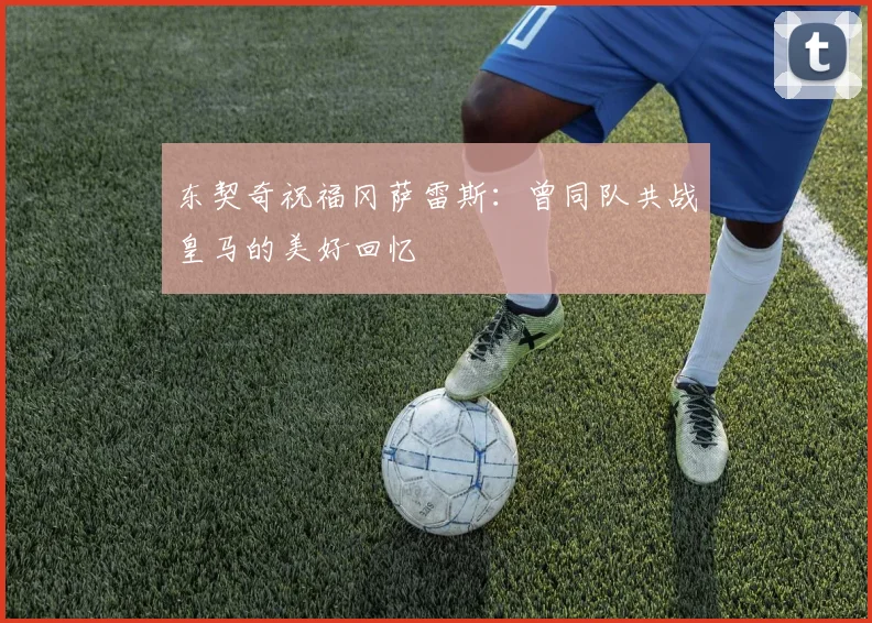 东契奇祝福冈萨雷斯：曾同队共战皇马的美好回忆