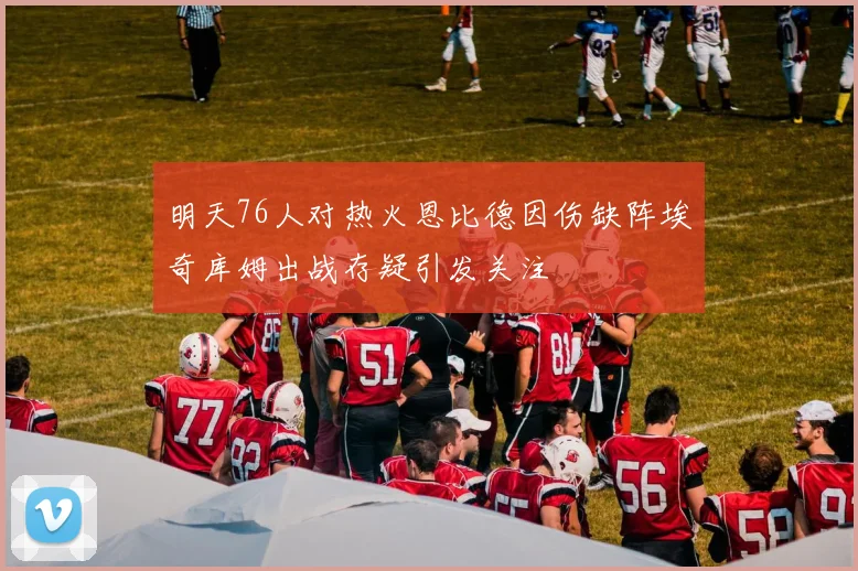 明天76人对热火恩比德因伤缺阵埃奇库姆出战存疑引发关注