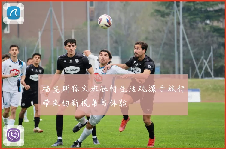 福克斯称文班独特生活观源于旅行带来的新视角与体验