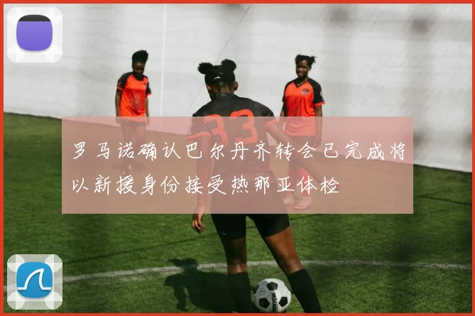 罗马诺确认巴尔丹齐转会已完成将以新援身份接受热那亚体检