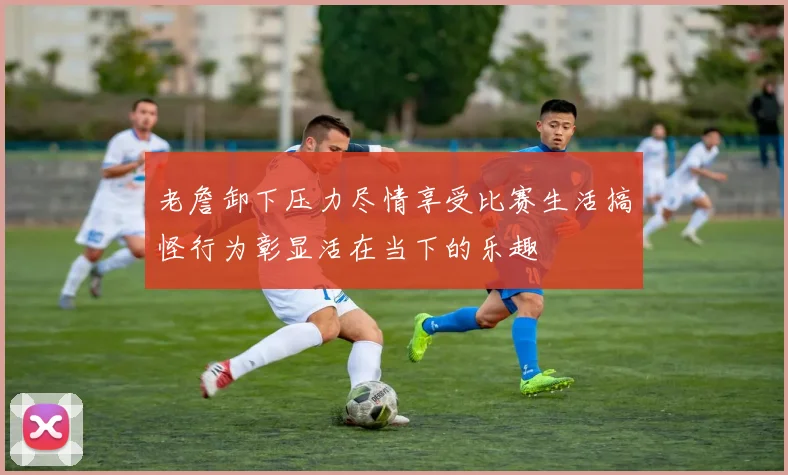 老詹卸下压力尽情享受比赛生活搞怪行为彰显活在当下的乐趣