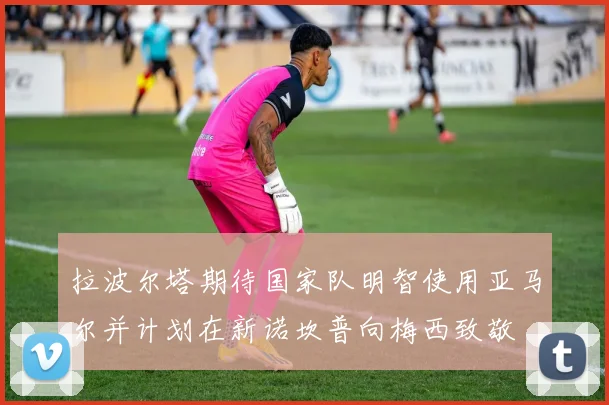 拉波尔塔期待国家队明智使用亚马尔并计划在新诺坎普向梅西致敬