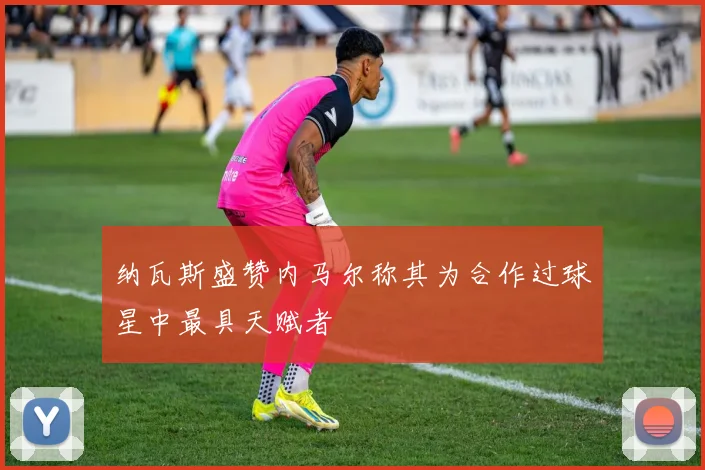纳瓦斯盛赞内马尔称其为合作过球星中最具天赋者