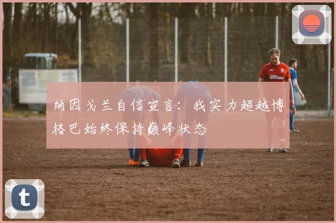 纳因戈兰自信宣言：我实力超越博格巴始终保持巅峰状态