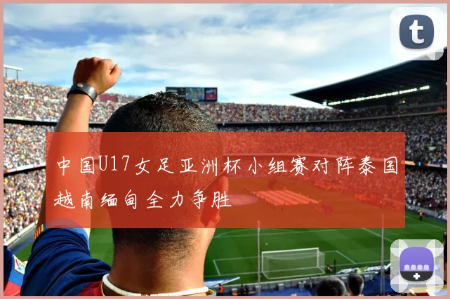 中国U17女足亚洲杯小组赛对阵泰国越南缅甸全力争胜