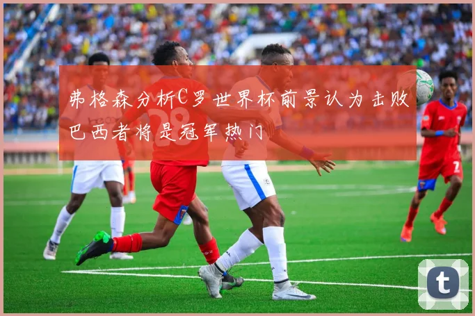 弗格森分析C罗世界杯前景认为击败巴西者将是冠军热门