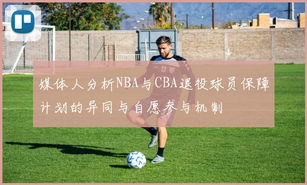 媒体人分析NBA与CBA退役球员保障计划的异同与自愿参与机制