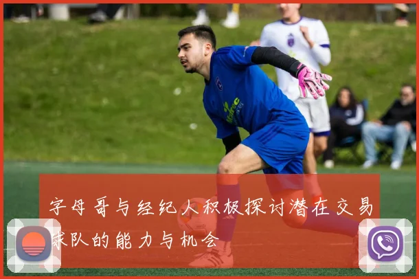 字母哥与经纪人积极探讨潜在交易球队的能力与机会