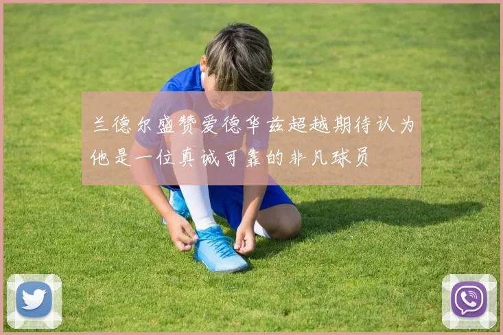 兰德尔盛赞爱德华兹超越期待认为他是一位真诚可靠的非凡球员