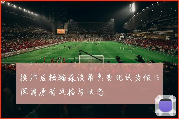 换帅后杨瀚森谈角色变化认为依旧保持原有风格与状态