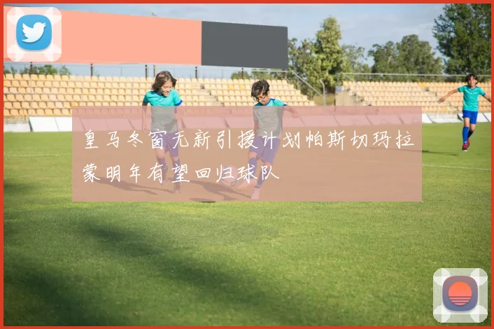 皇马冬窗无新引援计划帕斯切玛拉蒙明年有望回归球队