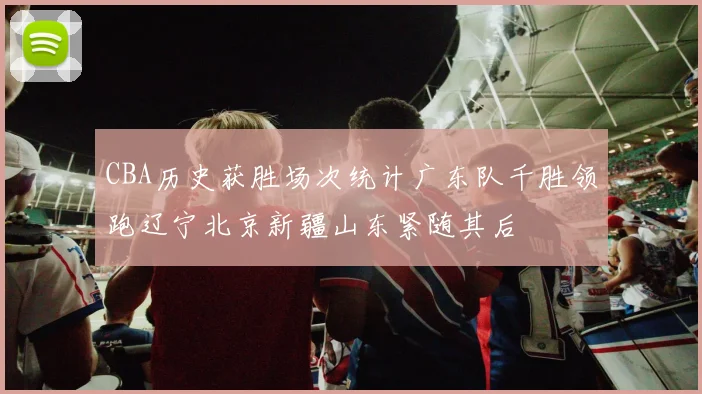 CBA历史获胜场次统计广东队千胜领跑辽宁北京新疆山东紧随其后