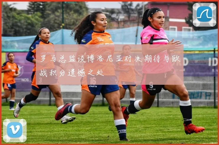 罗马总监谈博洛尼亚对决期待与欧战积分遗憾之处