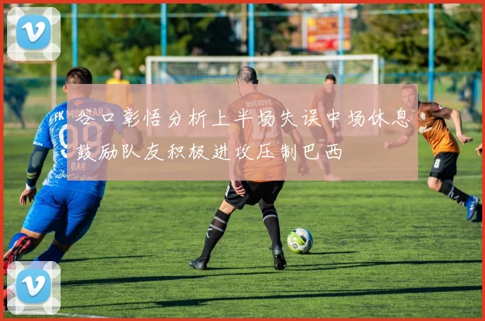 谷口彰悟分析上半场失误中场休息鼓励队友积极进攻压制巴西