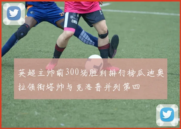 英超主帅前300场胜利排行榜瓜迪奥拉领衔塔帅与克洛普并列第四