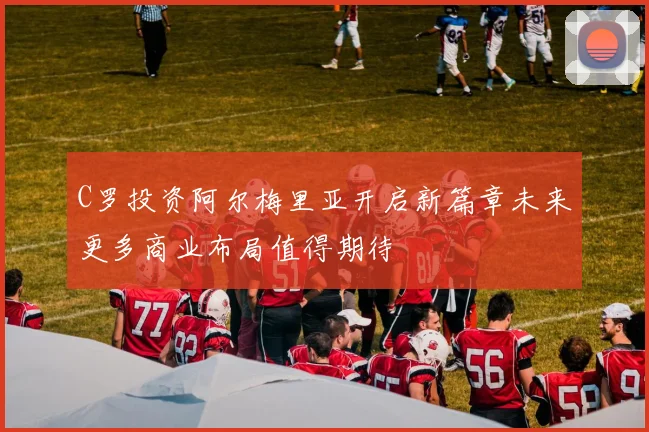 C罗投资阿尔梅里亚开启新篇章未来更多商业布局值得期待